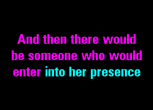 And then there would

be someone who would
enter into her presence