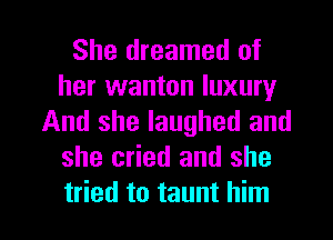 She dreamed of
her wanton luxury
And she laughed and
she cried and she

tried to taunt him I