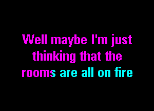 Well maybe I'm just

thinking that the
rooms are all on fire
