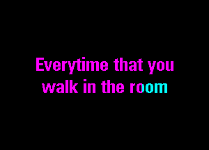 Everytime that you

walk in the room