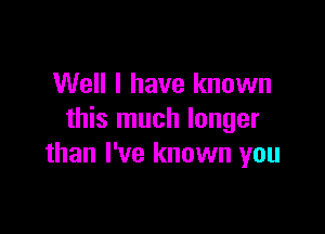 Well I have known

this much longer
than I've known you