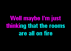 Well maybe I'm just

thinking that the rooms
are all on fire