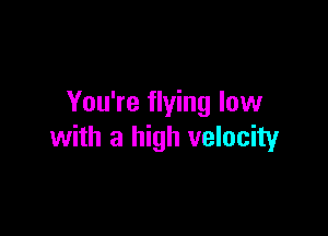 You're flying low

with a high velocity