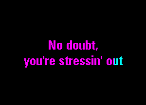 No doubt.

you're stressin' out