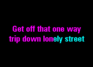 Get off that one way

trip down lonely street