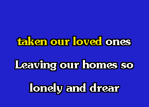 taken our loved ones
Leaving our homes so

lonely and drear