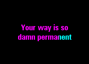 Your way is so

damn permanent