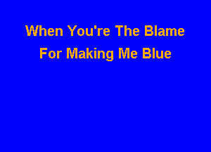 When You're The Blame
For Making Me Blue