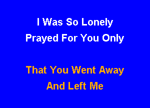 I Was 30 Lonely
Prayed For You Only

That You Went Away
And Left Me