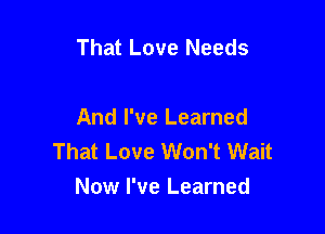 That Love Needs

And I've Learned
That Love Won't Wait

Now I've Learned