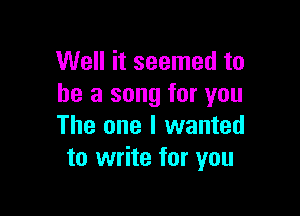 Well it seemed to
he a song for you

The one I wanted
to write for you