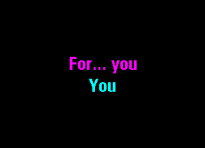 For... you
You