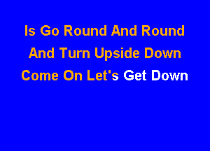 ls Go Round And Round
And Turn Upside Down

Come On Let's Get Down