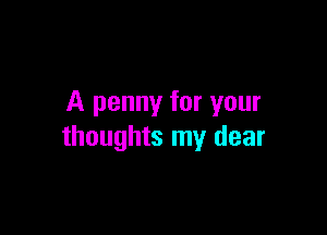 A penny for your

thoughts my dear