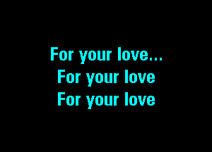 For your love...

For your love
For your love