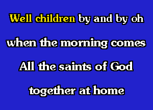 Well children by and by Oh

when the morning comes
All the saints of God

together at home