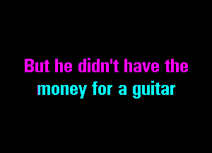 But he didn't have the

money for a guitar