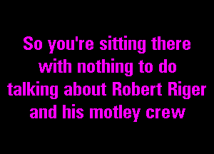 So you're sitting there
with nothing to do
talking about Robert Riger
and his motley crew