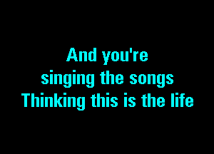 And you're

singing the songs
Thinking this is the life