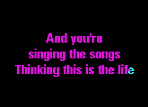 And you're

singing the songs
Thinking this is the life