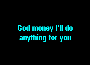 God money I'll do

anything for you