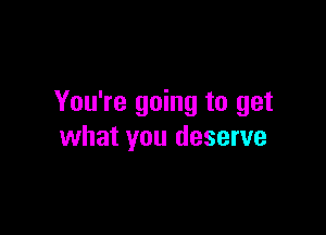 You're going to get

what you deserve