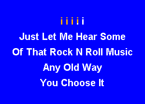 Just Let Me Hear Some
Of That Rock N Roll Music

Any Old Way
You Choose It