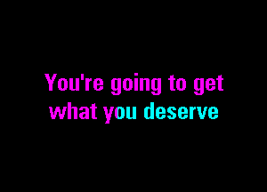 You're going to get

what you deserve