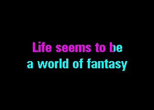 Life seems to be

a world of fantasy