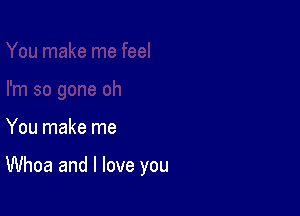 You make me

Whoa and I love you