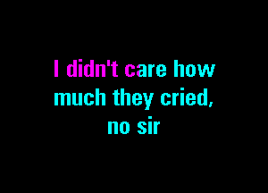 I didn't care how

much they cried,
no sir