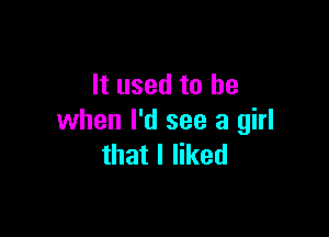 It used to be

when I'd see a girl
that I liked