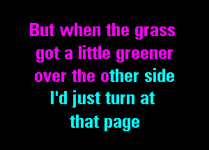 But when the grass
got a little greener

over the other side
I'd iust turn at

that page