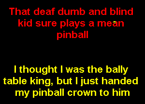That deaf dumb and blind
kid sure plays a mean
pinball

I thought I was the bally
table king, but I just handed
my pinball crown to him