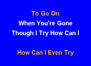 To Go On
When You're Gone
Though I Try How Can I

How Can I Even Try