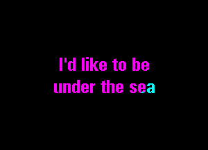 I'd like to be

under the sea