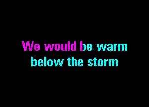 We would be warm

below the storm