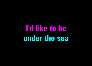 I'd like to be

under the sea