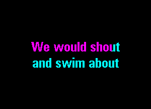 We would shout

and swim about