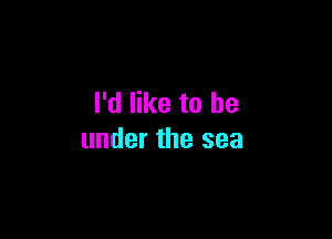 I'd like to be

under the sea