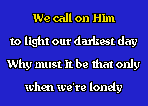 We call on Him

to light our darkest day
Why must it be that only

when we're lonely