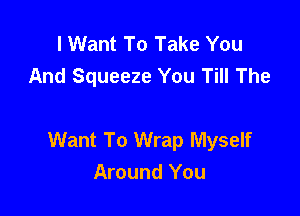 I Want To Take You
And Squeeze You Till The

Want To Wrap Myself
Around You