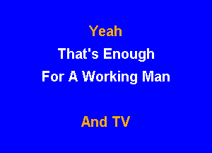 Yeah
That's Enough
For A Working Man

And TV