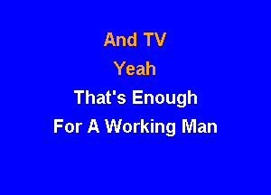 And TV
Yeah
That's Enough

For A Working Man