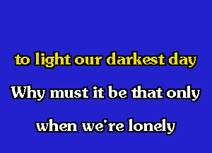 to light our darkest day
Why must it be that only

when we're lonely