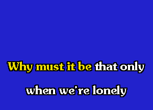 Why must it be that only

when we're lonely