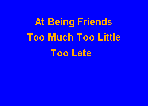 At Being Friends
Too Much Too Little

Too Late