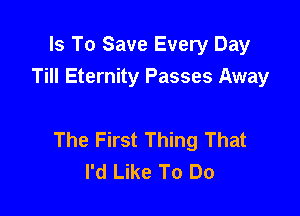 Is To Save Every Day
Till Eternity Passes Away

The First Thing That
I'd Like To Do