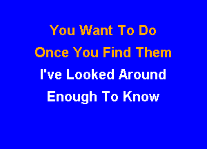 You Want To Do
Once You Find Them

I've Looked Around
Enough To Know