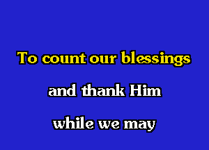 To count our blessings

and thank Him

while we may